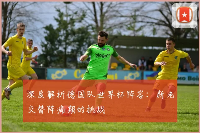 深度解析德国队世界杯阵容：新老交替阵痛期的挑战