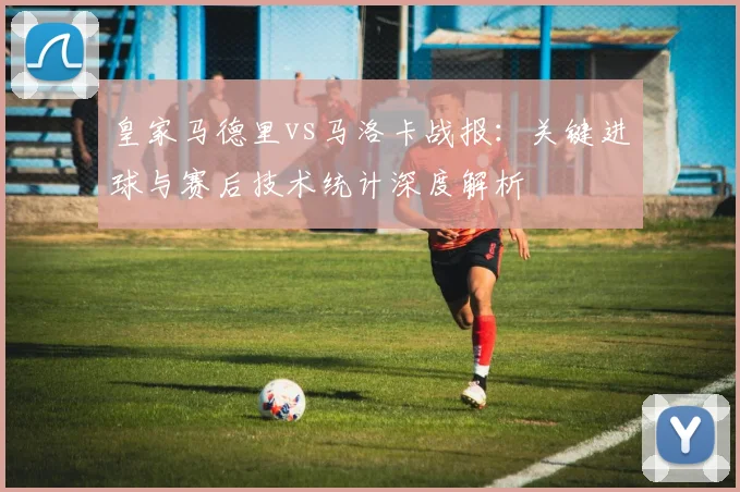 皇家马德里vs马洛卡战报：关键进球与赛后技术统计深度解析
